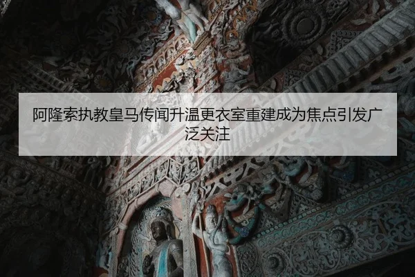 阿隆索执教皇马传闻升温更衣室重建成为焦点引发广泛关注