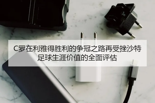 C罗在利雅得胜利的争冠之路再受挫沙特足球生涯价值的全面评估