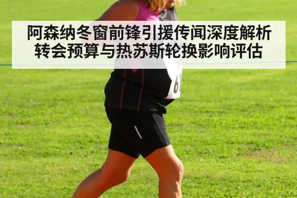 阿森纳冬窗前锋引援传闻深度解析 转会预算与热苏斯轮换影响评估